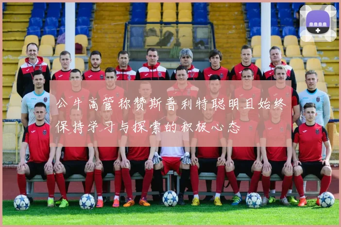 公牛高管称赞斯普利特聪明且始终保持学习与探索的积极心态