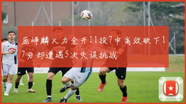 庞峥麟火力全开11投7中高效砍下17分却遭遇5次失误挑战