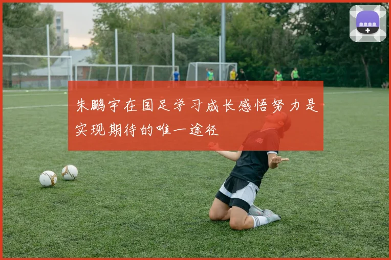 朱鹏宇在国足学习成长感悟努力是实现期待的唯一途径