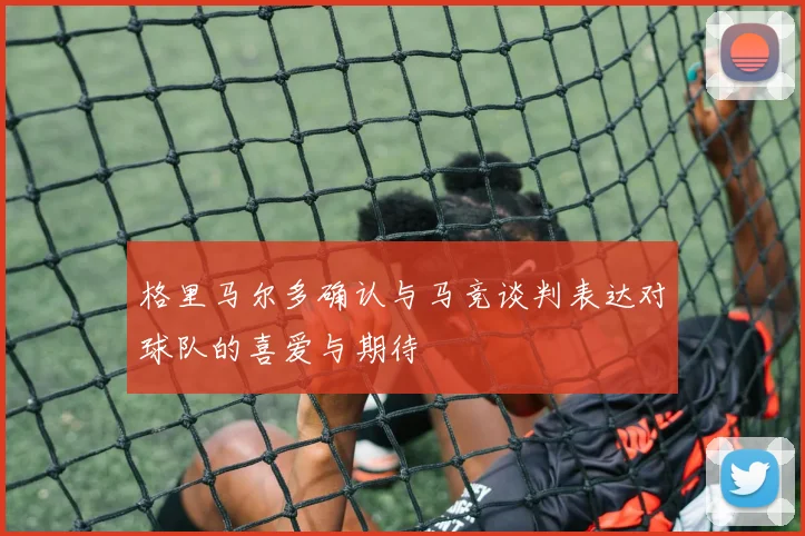 格里马尔多确认与马竞谈判表达对球队的喜爱与期待