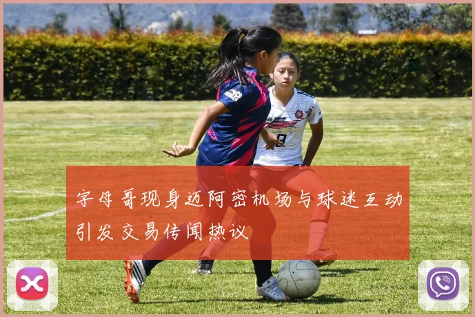 字母哥现身迈阿密机场与球迷互动引发交易传闻热议