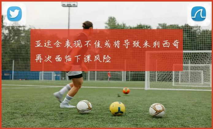 亚运会表现不佳或将导致米利西奇再次面临下课风险