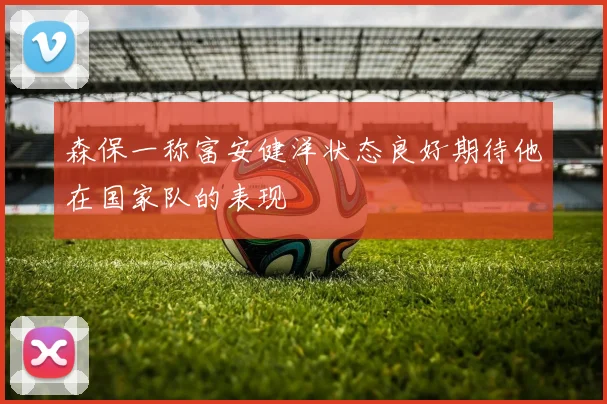 森保一称富安健洋状态良好期待他在国家队的表现