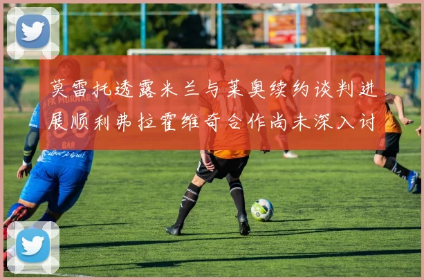 莫雷托透露米兰与莱奥续约谈判进展顺利弗拉霍维奇合作尚未深入讨论