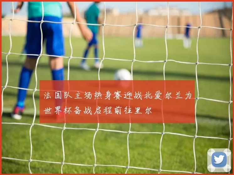 法国队主场热身赛迎战北爱尔兰为世界杯备战启程前往里尔