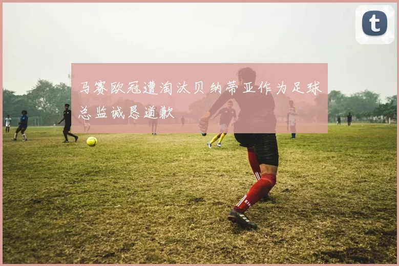 马赛欧冠遭淘汰贝纳蒂亚作为足球总监诚恳道歉