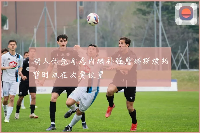 湖人优先考虑内线补强詹姆斯续约暂时放在次要位置