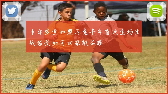 卡尔多索加盟马竞半年首次全场出战感受如同回家般温暖