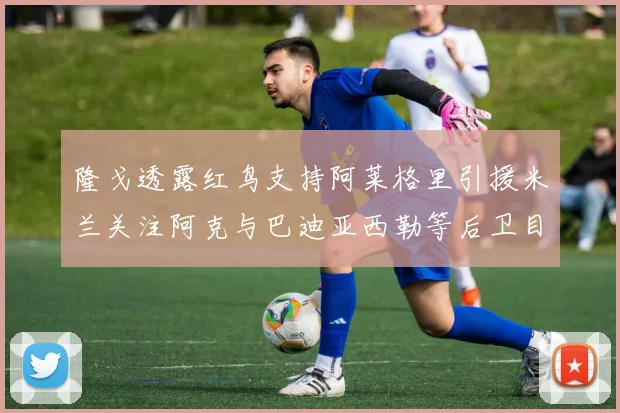 隆戈透露红鸟支持阿莱格里引援米兰关注阿克与巴迪亚西勒等后卫目标