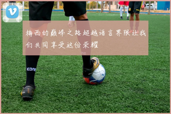 梅西的巅峰之路超越语言界限让我们共同享受这份荣耀
