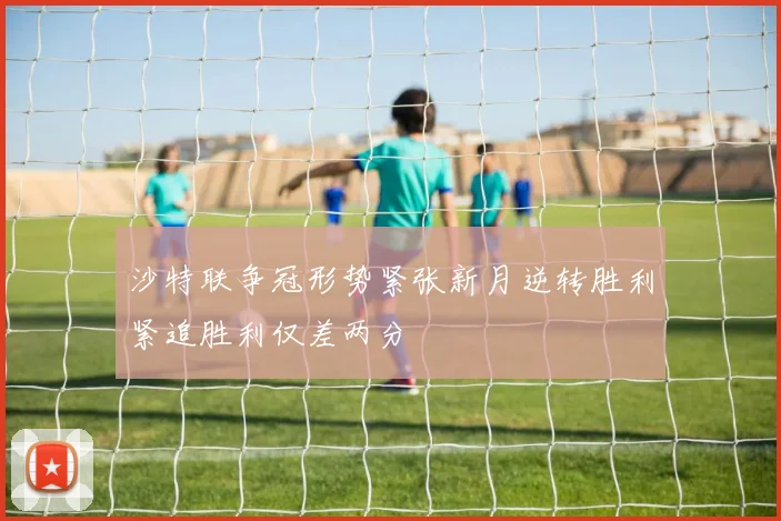 沙特联争冠形势紧张新月逆转胜利紧追胜利仅差两分
