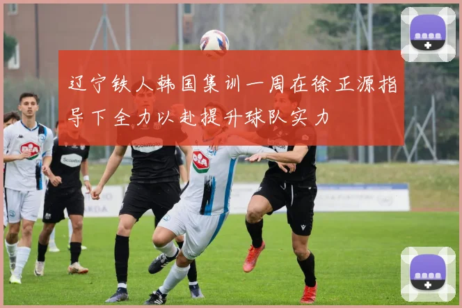 辽宁铁人韩国集训一周在徐正源指导下全力以赴提升球队实力