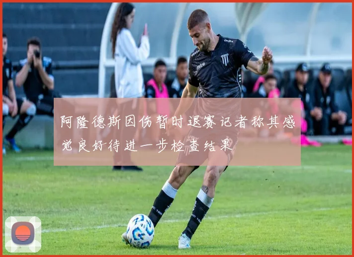 阿隆德斯因伤暂时退赛记者称其感觉良好待进一步检查结果