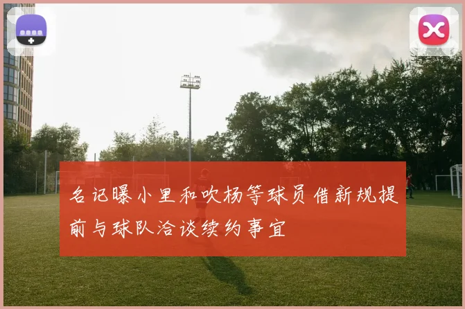 名记曝小里和吹杨等球员借新规提前与球队洽谈续约事宜
