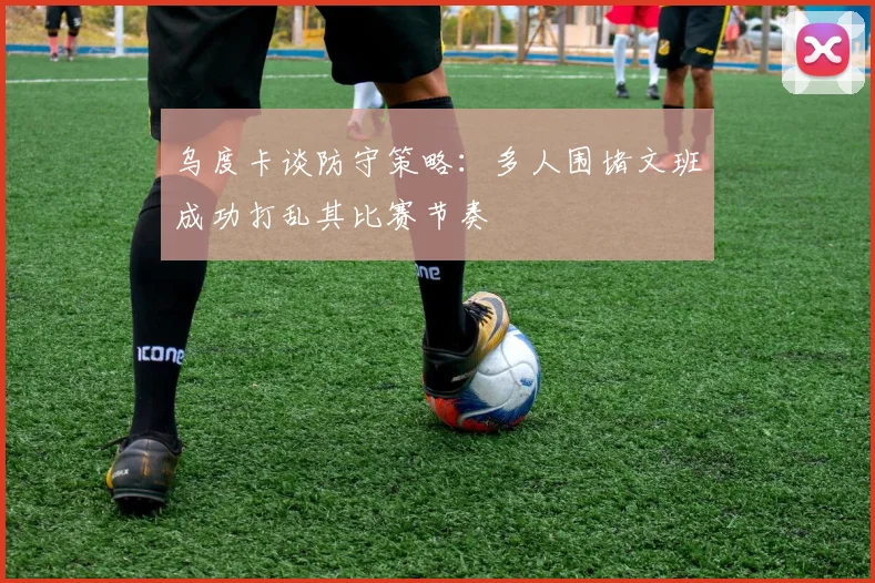 乌度卡谈防守策略：多人围堵文班成功打乱其比赛节奏