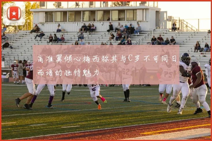 高准翼倾心梅西称其与C罗不可同日而语的独特魅力