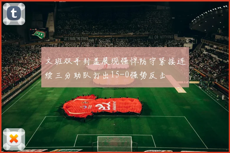 文班双手封盖展现强悍防守紧接连续三分助队打出15-0强势反击