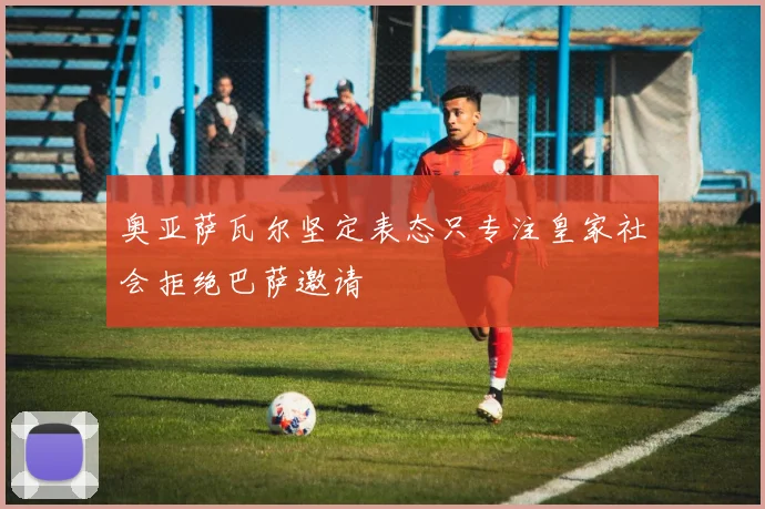 奥亚萨瓦尔坚定表态只专注皇家社会拒绝巴萨邀请