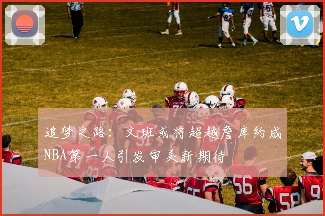 追梦之路：文班或将超越詹库约成NBA第一人引发审美新期待