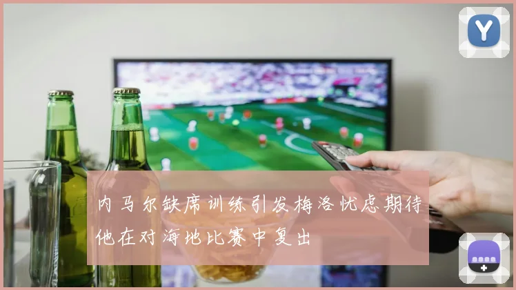 内马尔缺席训练引发梅洛忧虑期待他在对海地比赛中复出