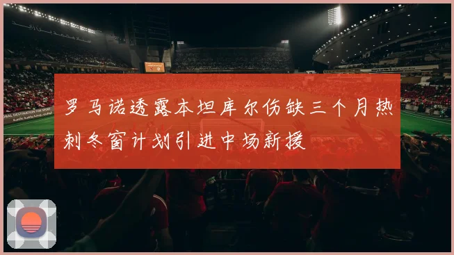 罗马诺透露本坦库尔伤缺三个月热刺冬窗计划引进中场新援