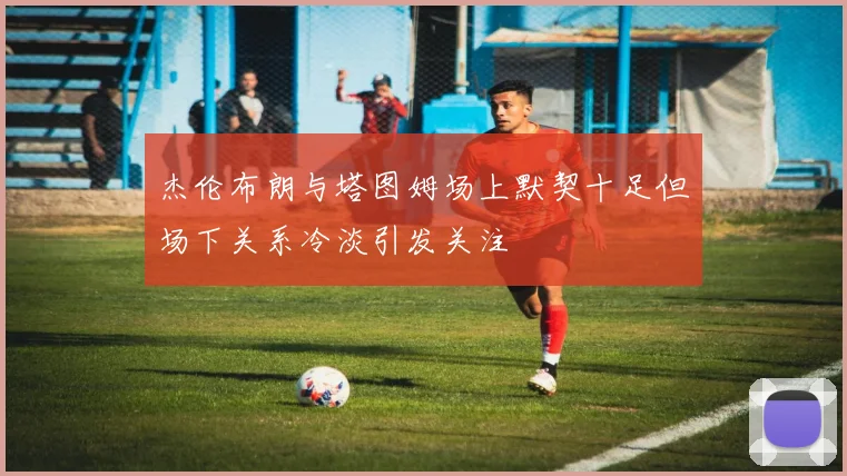 杰伦布朗与塔图姆场上默契十足但场下关系冷淡引发关注