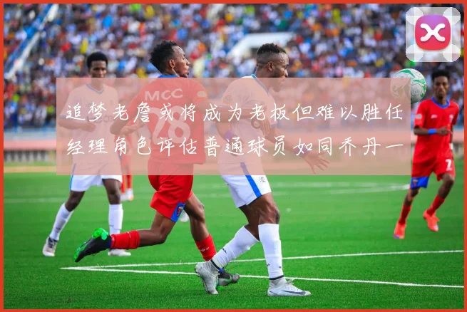 追梦老詹或将成为老板但难以胜任经理角色评估普通球员如同乔丹一样复杂