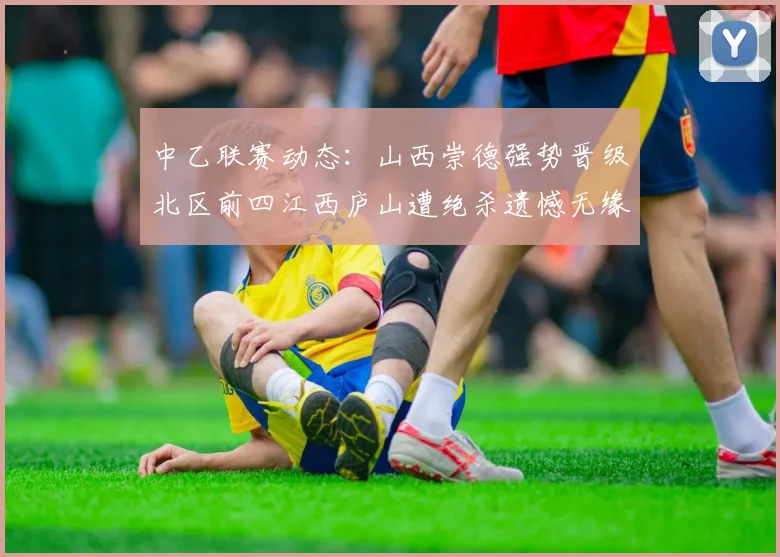 中乙联赛动态：山西崇德强势晋级北区前四江西庐山遭绝杀遗憾无缘南区前四