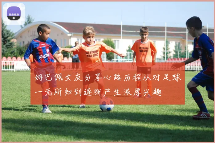 姆巴佩女友分享心路历程从对足球一无所知到逐渐产生浓厚兴趣