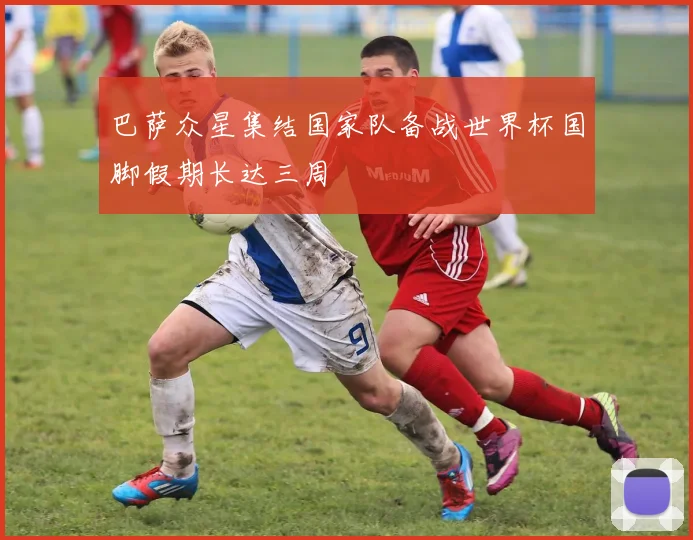 巴萨众星集结国家队备战世界杯国脚假期长达三周
