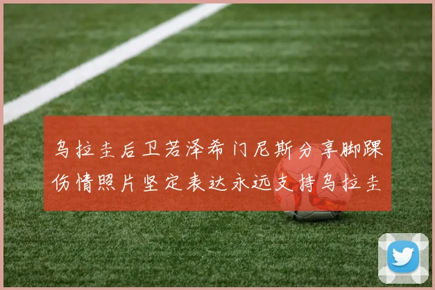 乌拉圭后卫若泽希门尼斯分享脚踝伤情照片坚定表达永远支持乌拉圭