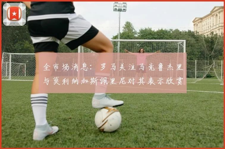 全市场消息：罗马关注马竞鲁杰里与莫利纳加斯佩里尼对其表示欣赏