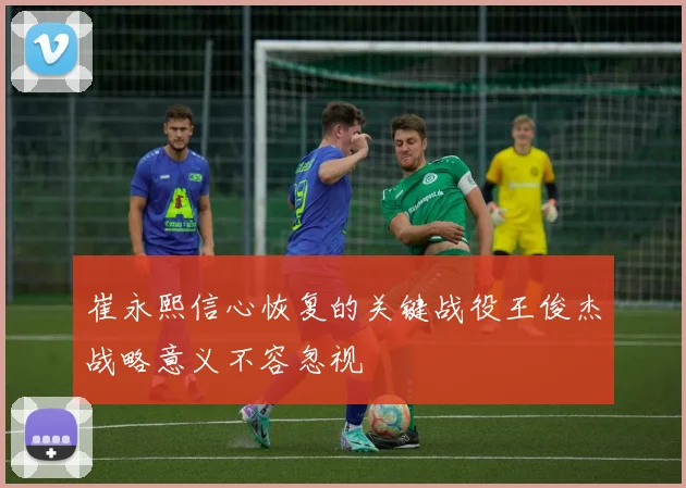 崔永熙信心恢复的关键战役王俊杰战略意义不容忽视